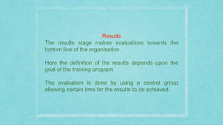 Results
The results stage makes evaluations towards the
bottom line of the organisation.
Here the definition of the results depends upon the
goal of the training program.
The evaluation is done by using a control group
allowing certain time for the results to be achieved.
 