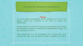 The need for Training and Development
Change
The word change encapsulates almost everything. It is one of the
biggest factors that contribute to the need of training and
development.
Change leads to the need for training and development and training
and development leads to individual and organisational change, and
the cycle goes on and on.
More specifically it is the technology that is driving the need;
changing the way how businesses function, compete and deliver.
 