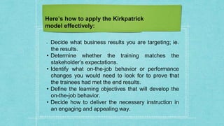 Here’s how to apply the Kirkpatrick
model effectively:
• Decide what business results you are targeting; ie.
the results.
• Determine whether the training matches the
stakeholder’s expectations.
• Identify what on-the-job behavior or performance
changes you would need to look for to prove that
the trainees had met the end results.
• Define the learning objectives that will develop the
on-the-job behavior.
• Decide how to deliver the necessary instruction in
an engaging and appealing way.
 