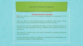 Special Training Programs
Diversity Awareness Trainings -
Workforce diversity is one of the emerging challenges for organisations in the
21st century.
They face claims on from coloured workers, immigrants, older people, various
ethnic groups, gays and lesbians for harassment at the work place.
Also there is a need for addressing the values of various employee groups, for
example, the older generation lives by a different set of values and does the
younger lot.
This leads to a conflict which can only be resolved by providing appropriate
training intervention.
Diversity awareness training is necessary to increase the competitiveness and
the general competency of the organisation.
 
