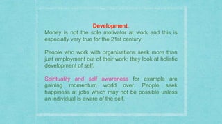 Development.
Money is not the sole motivator at work and this is
especially very true for the 21st century.
People who work with organisations seek more than
just employment out of their work; they look at holistic
development of self.
Spirituality and self awareness for example are
gaining momentum world over. People seek
happiness at jobs which may not be possible unless
an individual is aware of the self.
 