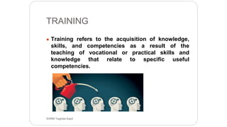 TRAINING
● Training refers to the acquisition of knowledge,
skills, and competencies as a result of the
teaching of vocational or practical skills and
knowledge that relate to specific useful
competencies.
SHRM Yagbala Kapil
 