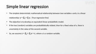 Simple linear regression
• The simplest deterministic mathematical relationship between two variables x and y is a linear
relationship: y = β0 + β1x. (True regression line)
• The objective is to develop an equivalent linear probabilistic model.
• If the two (random) variables are probabilistically related, then for a fixed value of x, there is
uncertainty in the value of the second variable.
• So, we assume y = β0 + β1x + ε, where ε is a random variable.
 