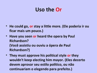 Uso the  Or He could go,  or  stay a little more.  (Ele poderia ir ou ficar mais um pouco.) Have you seen  or  heard the opera by Paul Richardson? (Você assistiu ou ouviu a ópera de Paul Richardson?) They must approve his political style  or  they wouldn't keep electing him mayor.  (Eles decerto devem aprovar seu estilo político, ou não continuariam o elegendo para prefeito.)   
