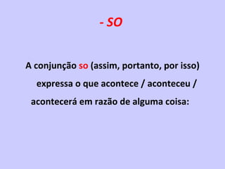 - SO   A conjunção  so  (assim, portanto, por isso) expressa o que acontece / aconteceu / acontecerá em razão de alguma coisa: 