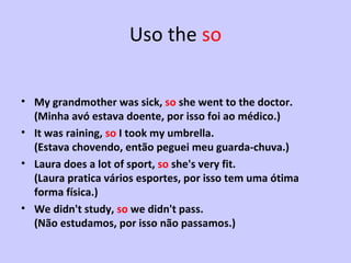 Uso the  so My grandmother was sick,  so  she went to the doctor. (Minha avó estava doente, por isso foi ao médico.) It was raining,  so  I took my umbrella.  (Estava chovendo, então peguei meu guarda-chuva.) Laura does a lot of sport,  so  she's very fit.  (Laura pratica vários esportes, por isso tem uma ótima forma física.) We didn't study,  so  we didn't pass.  (Não estudamos, por isso não passamos.) 