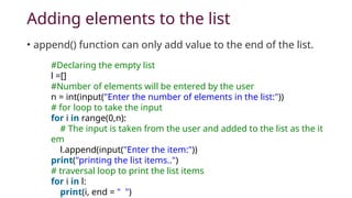 Adding elements to the list
• append() function can only add value to the end of the list.
#Declaring the empty list
l =[]
#Number of elements will be entered by the user
n = int(input("Enter the number of elements in the list:"))
# for loop to take the input
for i in range(0,n):
# The input is taken from the user and added to the list as the it
em
l.append(input("Enter the item:"))
print("printing the list items..")
# traversal loop to print the list items
for i in l:
print(i, end = " ")
 