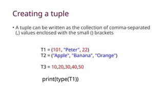 Creating a tuple
• A tuple can be written as the collection of comma-separated
(,) values enclosed with the small () brackets
T1 = (101, "Peter", 22)
T2 = ("Apple", "Banana", "Orange")
T3 = 10,20,30,40,50
print(type(T1))
 
