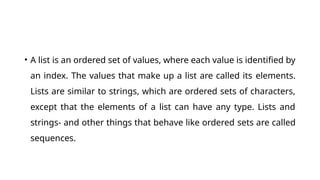 • A list is an ordered set of values, where each value is identified by
an index. The values that make up a list are called its elements.
Lists are similar to strings, which are ordered sets of characters,
except that the elements of a list can have any type. Lists and
strings- and other things that behave like ordered sets are called
sequences.
 
