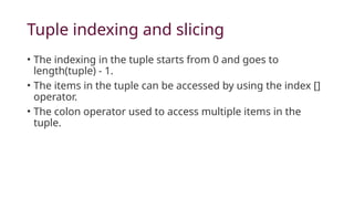 Tuple indexing and slicing
• The indexing in the tuple starts from 0 and goes to
length(tuple) - 1.
• The items in the tuple can be accessed by using the index []
operator.
• The colon operator used to access multiple items in the
tuple.
 