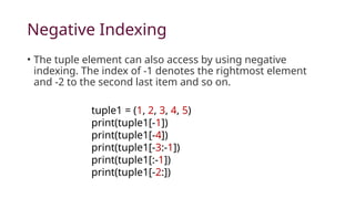 Negative Indexing
• The tuple element can also access by using negative
indexing. The index of -1 denotes the rightmost element
and -2 to the second last item and so on.
tuple1 = (1, 2, 3, 4, 5)
print(tuple1[-1])
print(tuple1[-4])
print(tuple1[-3:-1])
print(tuple1[:-1])
print(tuple1[-2:])
 