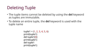 Deleting Tuple
• The tuple items cannot be deleted by using the del keyword
as tuples are immutable.
• To delete an entire tuple, the del keyword is used with the
tuple name
tuple1 = (1, 2, 3, 4, 5, 6)
print(tuple1)
del tuple1[0]
print(tuple1)
del tuple1
print(tuple1)
 