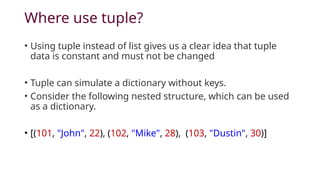Where use tuple?
• Using tuple instead of list gives us a clear idea that tuple
data is constant and must not be changed
• Tuple can simulate a dictionary without keys.
• Consider the following nested structure, which can be used
as a dictionary.
• [(101, "John", 22), (102, "Mike", 28), (103, "Dustin", 30)]
 