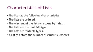 Characteristics of Lists
• The list has the following characteristics:
• The lists are ordered.
• The element of the list can access by index.
• The lists are the mutable type.
• The lists are mutable types.
• A list can store the number of various elements.
 