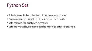 Python Set
• A Python set is the collection of the unordered items.
• Each element in the set must be unique, immutable,
• Sets remove the duplicate elements.
• Sets are mutable, elements can be modified after its creation.
 