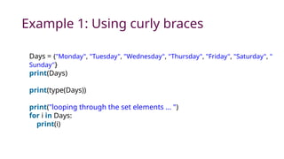 Example 1: Using curly braces
Days = {"Monday", "Tuesday", "Wednesday", "Thursday", "Friday", "Saturday", "
Sunday"}
print(Days)
print(type(Days))
print("looping through the set elements ... ")
for i in Days:
print(i)
 
