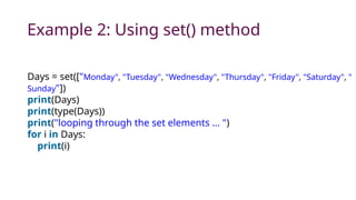 Example 2: Using set() method
Days = set(["Monday", "Tuesday", "Wednesday", "Thursday", "Friday", "Saturday", "
Sunday"])
print(Days)
print(type(Days))
print("looping through the set elements ... ")
for i in Days:
print(i)
 
