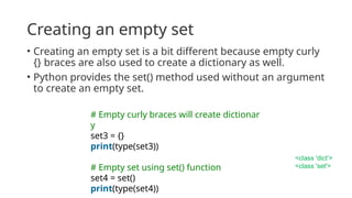 Creating an empty set
• Creating an empty set is a bit different because empty curly
{} braces are also used to create a dictionary as well.
• Python provides the set() method used without an argument
to create an empty set.
# Empty curly braces will create dictionar
y
set3 = {}
print(type(set3))
# Empty set using set() function
set4 = set()
print(type(set4))
<class 'dict’>
<class 'set'>
 