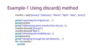 Example-1 Using discard() method
months = set(["January","February", "March", "April", "May", "June"])
print("nprinting the original set ... ")
print(months)
print("nRemoving some months from the set...");
months.discard("January");
months.discard("May");
print("nPrinting the modified set...");
print(months)
print("nlooping through the set elements ... ")
for i in months:
print(i)
 