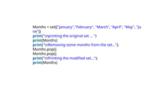 Months = set(["January","February", "March", "April", "May", "Ju
ne"])
print("nprinting the original set ... ")
print(Months)
print("nRemoving some months from the set...");
Months.pop();
Months.pop();
print("nPrinting the modified set...");
print(Months)
 