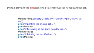 Python provides the clear() method to remove all the items from the set.
Months = set(["January","February", "March", "April", "May", "Ju
ne"])
print("nprinting the original set ... ")
print(Months)
print("nRemoving all the items from the set...");
Months.clear()
print("nPrinting the modified set...")
print(Months)
 