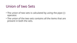 Union of two Sets
• The union of two sets is calculated by using the pipe (|)
operator.
• The union of the two sets contains all the items that are
present in both the sets.
 