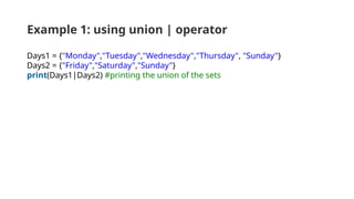 Example 1: using union | operator
Days1 = {"Monday","Tuesday","Wednesday","Thursday", "Sunday"}
Days2 = {"Friday","Saturday","Sunday"}
print(Days1|Days2) #printing the union of the sets
 