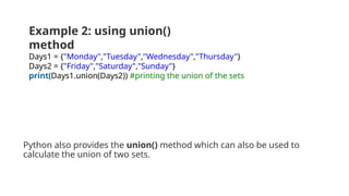 Python also provides the union() method which can also be used to
calculate the union of two sets.
Example 2: using union()
method
Days1 = {"Monday","Tuesday","Wednesday","Thursday"}
Days2 = {"Friday","Saturday","Sunday"}
print(Days1.union(Days2)) #printing the union of the sets
 