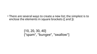 • There are several ways to create a new list; the simplest is to
enclose the elements in square brackets ([ and ]):
[10, 20, 30, 40]
["spam", "bungee", "swallow"]
 