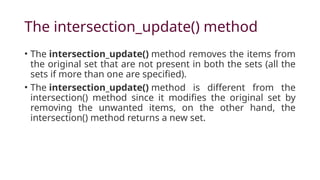 The intersection_update() method
• The intersection_update() method removes the items from
the original set that are not present in both the sets (all the
sets if more than one are specified).
• The intersection_update() method is different from the
intersection() method since it modifies the original set by
removing the unwanted items, on the other hand, the
intersection() method returns a new set.
 