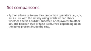 Set comparisons
• Python allows us to use the comparison operators i.e., <, >,
<=, >= , == with the sets by using which we can check
whether a set is a subset, superset, or equivalent to other
set. The boolean true or false is returned depending upon
the items present inside the sets.
 