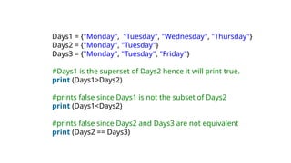Days1 = {"Monday", "Tuesday", "Wednesday", "Thursday"}
Days2 = {"Monday", "Tuesday"}
Days3 = {"Monday", "Tuesday", "Friday"}
#Days1 is the superset of Days2 hence it will print true.
print (Days1>Days2)
#prints false since Days1 is not the subset of Days2
print (Days1<Days2)
#prints false since Days2 and Days3 are not equivalent
print (Days2 == Days3)
 