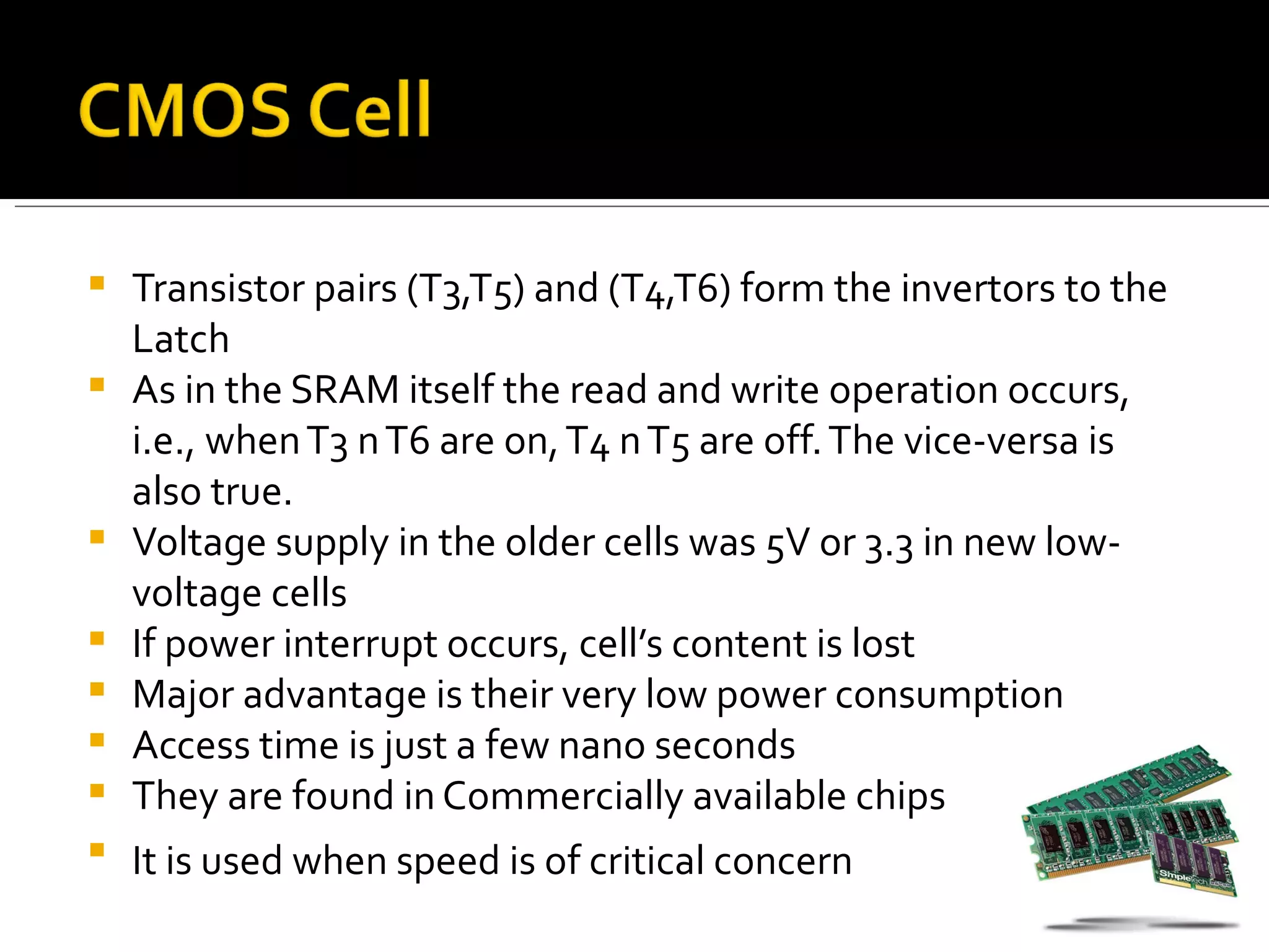    Transistor pairs (T3,T5) and (T4,T6) form the invertors to the
    Latch
   As in the SRAM itself the read and write operation occurs,
    i.e., when T3 n T6 are on, T4 n T5 are off. The vice-versa is
    also true.
   Voltage supply in the older cells was 5V or 3.3 in new low-
    voltage cells
   If power interrupt occurs, cell’s content is lost
   Major advantage is their very low power consumption
   Access time is just a few nano seconds
   They are found in Commercially available chips
   It is used when speed is of critical concern
 