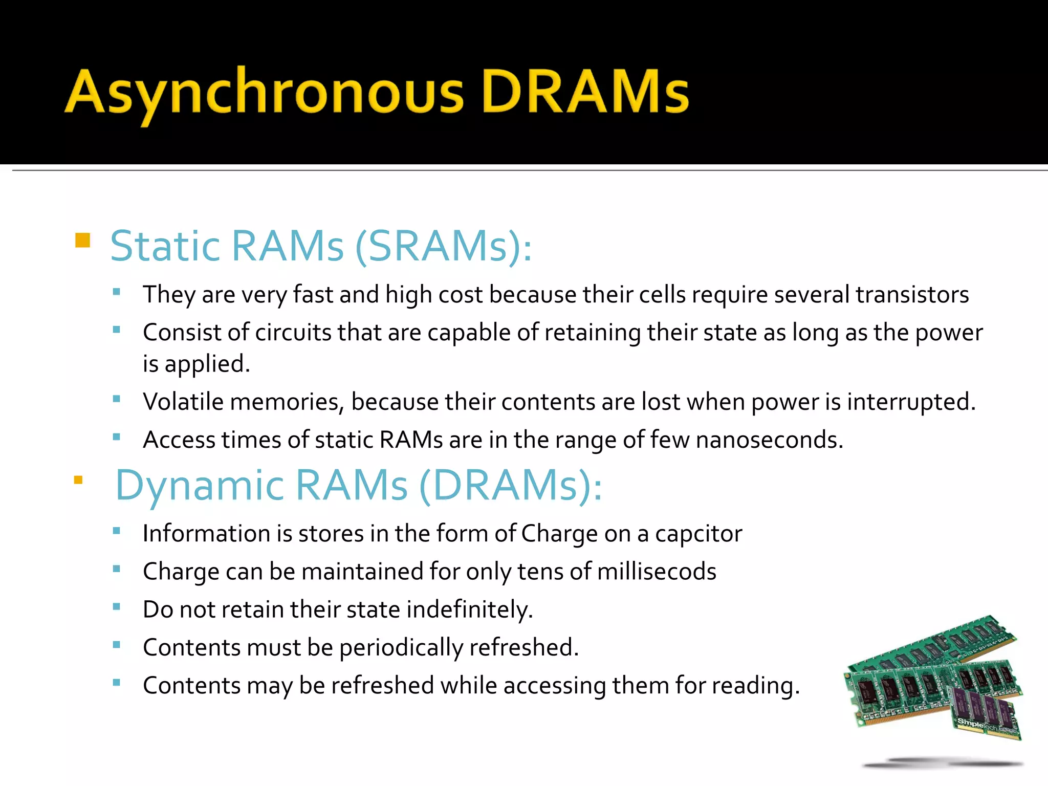    Static RAMs (SRAMs):
     They are very fast and high cost because their cells require several transistors
     Consist of circuits that are capable of retaining their state as long as the power
      is applied.
     Volatile memories, because their contents are lost when power is interrupted.
     Access times of static RAMs are in the range of few nanoseconds.

    Dynamic RAMs (DRAMs):
     Information is stores in the form of Charge on a capcitor
     Charge can be maintained for only tens of millisecods
     Do not retain their state indefinitely.
     Contents must be periodically refreshed.
     Contents may be refreshed while accessing them for reading.
 