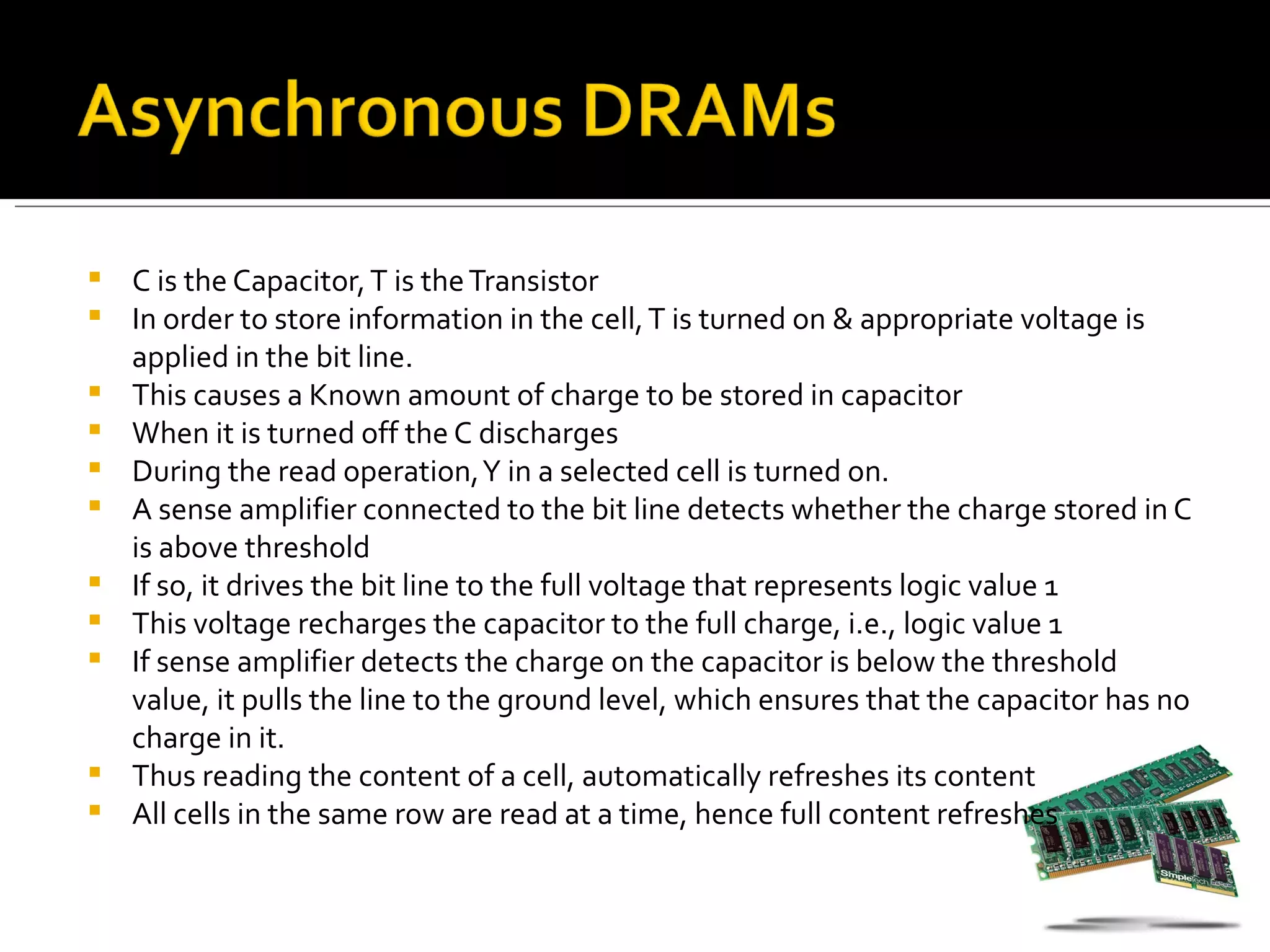    C is the Capacitor, T is the Transistor
   In order to store information in the cell, T is turned on & appropriate voltage is
    applied in the bit line.
   This causes a Known amount of charge to be stored in capacitor
   When it is turned off the C discharges
   During the read operation, Y in a selected cell is turned on.
   A sense amplifier connected to the bit line detects whether the charge stored in C
    is above threshold
   If so, it drives the bit line to the full voltage that represents logic value 1
   This voltage recharges the capacitor to the full charge, i.e., logic value 1
   If sense amplifier detects the charge on the capacitor is below the threshold
    value, it pulls the line to the ground level, which ensures that the capacitor has no
    charge in it.
   Thus reading the content of a cell, automatically refreshes its content
   All cells in the same row are read at a time, hence full content refreshes
 