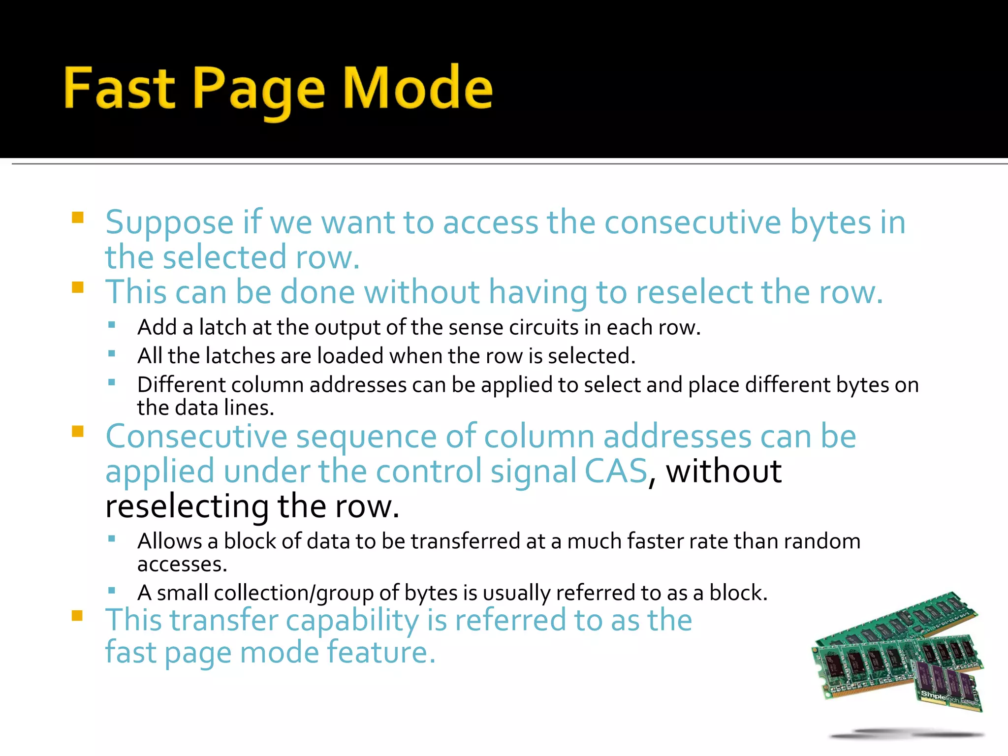  Suppose if we want to access the consecutive bytes in
  the selected row.
 This can be done without having to reselect the row.
     Add a latch at the output of the sense circuits in each row.
     All the latches are loaded when the row is selected.
     Different column addresses can be applied to select and place different bytes on
       the data lines.
   Consecutive sequence of column addresses can be
    applied under the control signal CAS, without
    reselecting the row.
     Allows a block of data to be transferred at a much faster rate than random
      accesses.
     A small collection/group of bytes is usually referred to as a block.
   This transfer capability is referred to as the
    fast page mode feature.
 