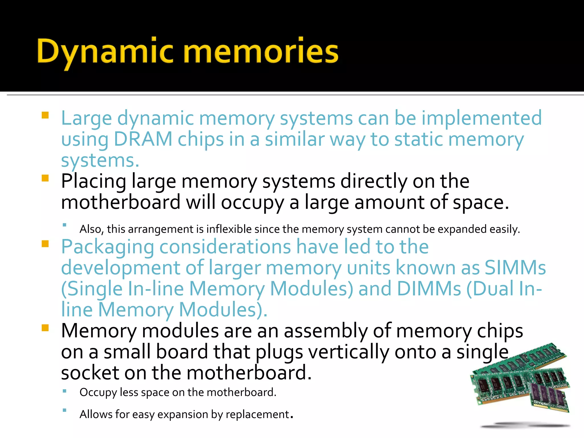  Large dynamic memory systems can be implemented
  using DRAM chips in a similar way to static memory
  systems.
 Placing large memory systems directly on the
  motherboard will occupy a large amount of space.
       Also, this arrangement is inflexible since the memory system cannot be expanded easily.
 Packaging considerations have led to the
  development of larger memory units known as SIMMs
  (Single In-line Memory Modules) and DIMMs (Dual In-
  line Memory Modules).
 Memory modules are an assembly of memory chips
  on a small board that plugs vertically onto a single
  socket on the motherboard.
       Occupy less space on the motherboard.
       Allows for easy expansion by replacement .
 
