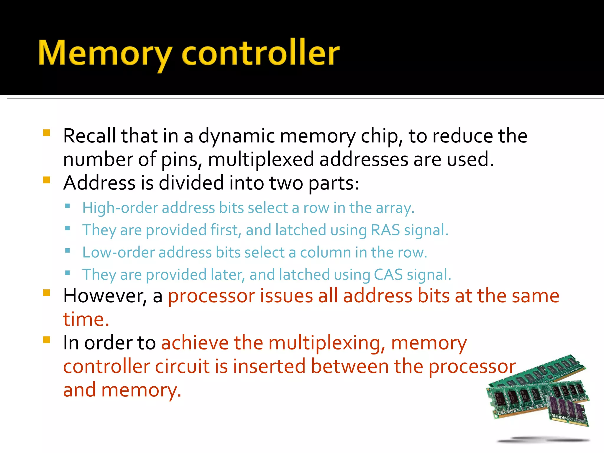  Recall that in a dynamic memory chip, to reduce the
  number of pins, multiplexed addresses are used.
 Address is divided into two parts:
       High-order address bits select a row in the array.
       They are provided first, and latched using RAS signal.
       Low-order address bits select a column in the row.
       They are provided later, and latched using CAS signal.
 However, a processor issues all address bits at the same
  time.
 In order to achieve the multiplexing, memory
  controller circuit is inserted between the processor
  and memory.
 