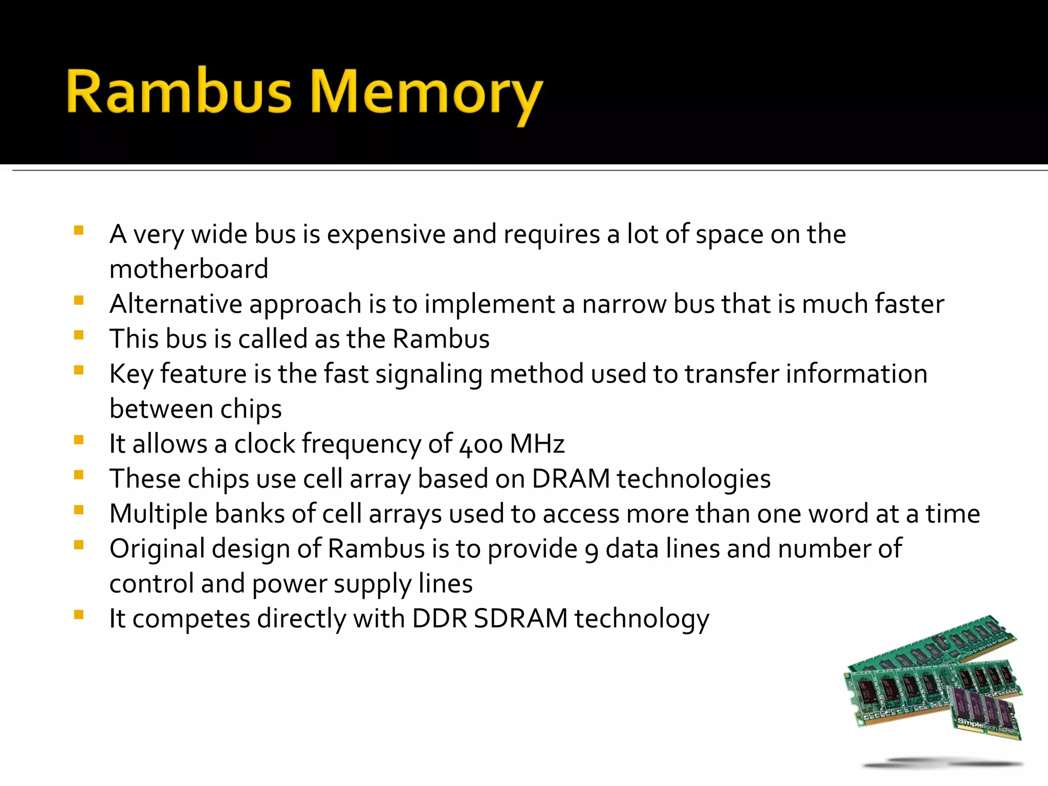    A very wide bus is expensive and requires a lot of space on the
    motherboard
   Alternative approach is to implement a narrow bus that is much faster
   This bus is called as the Rambus
   Key feature is the fast signaling method used to transfer information
    between chips
   It allows a clock frequency of 400 MHz
   These chips use cell array based on DRAM technologies
   Multiple banks of cell arrays used to access more than one word at a time
   Original design of Rambus is to provide 9 data lines and number of
    control and power supply lines
   It competes directly with DDR SDRAM technology
 
