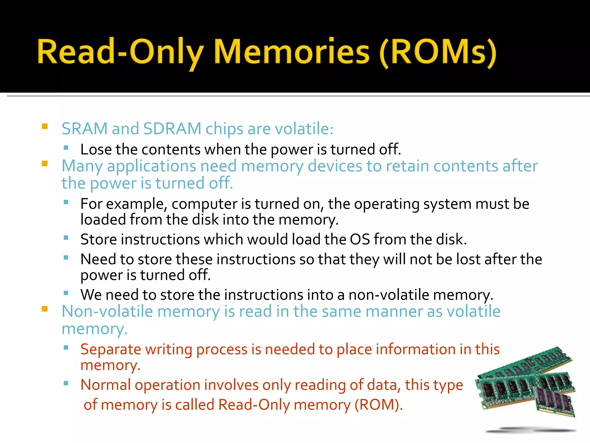    SRAM and SDRAM chips are volatile:
     Lose the contents when the power is turned off.
   Many applications need memory devices to retain contents after
    the power is turned off.
     For example, computer is turned on, the operating system must be
      loaded from the disk into the memory.
     Store instructions which would load the OS from the disk.
     Need to store these instructions so that they will not be lost after the
      power is turned off.
     We need to store the instructions into a non-volatile memory.
   Non-volatile memory is read in the same manner as volatile
    memory.
     Separate writing process is needed to place information in this
      memory.
     Normal operation involves only reading of data, this type
      of memory is called Read-Only memory (ROM).
 