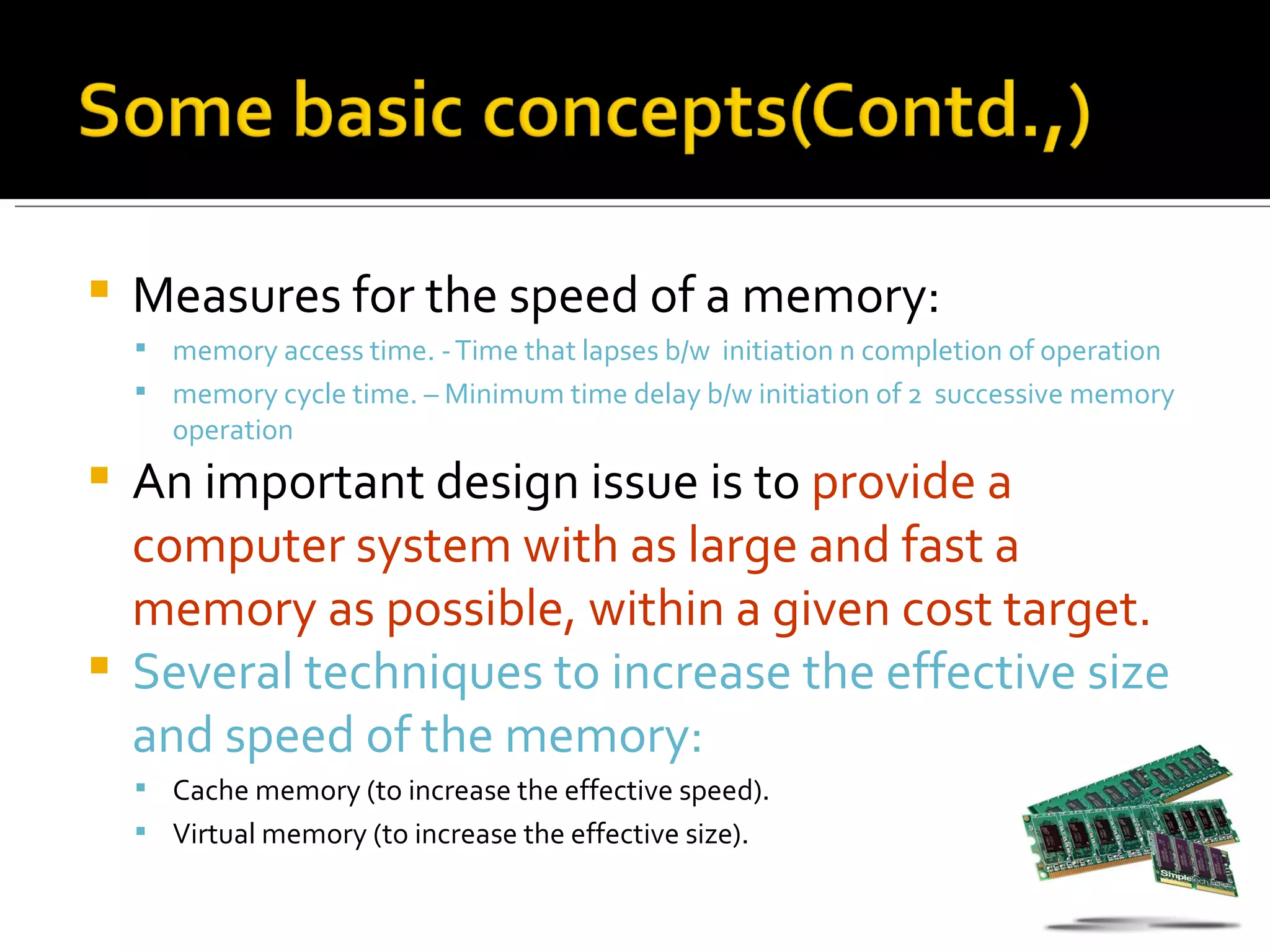    Measures for the speed of a memory:
     memory access time. - Time that lapses b/w initiation n completion of operation
     memory cycle time. – Minimum time delay b/w initiation of 2 successive memory
       operation
 An important design issue is to provide a
  computer system with as large and fast a
  memory as possible, within a given cost target.
 Several techniques to increase the effective size
  and speed of the memory:
     Cache memory (to increase the effective speed).
     Virtual memory (to increase the effective size).
 