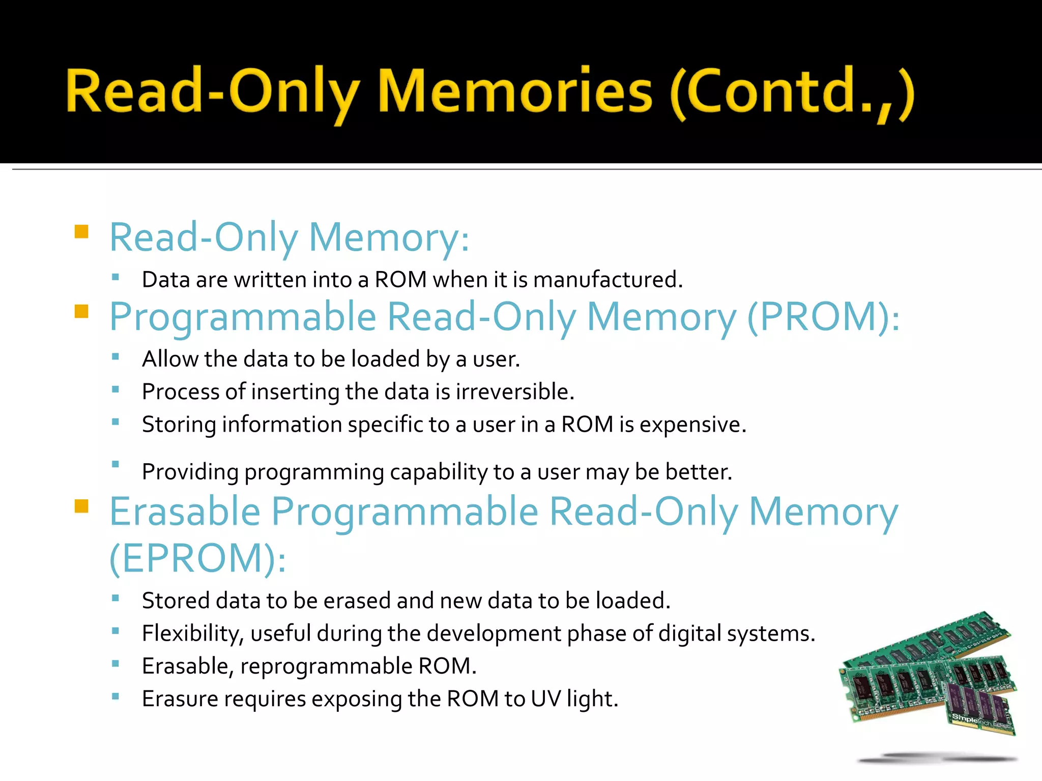    Read-Only Memory:
     Data are written into a ROM when it is manufactured.
   Programmable Read-Only Memory (PROM):
     Allow the data to be loaded by a user.
     Process of inserting the data is irreversible.
     Storing information specific to a user in a ROM is expensive.
     Providing programming capability to a user may be better.

   Erasable Programmable Read-Only Memory
    (EPROM):
       Stored data to be erased and new data to be loaded.
       Flexibility, useful during the development phase of digital systems.
       Erasable, reprogrammable ROM.
       Erasure requires exposing the ROM to UV light.
 