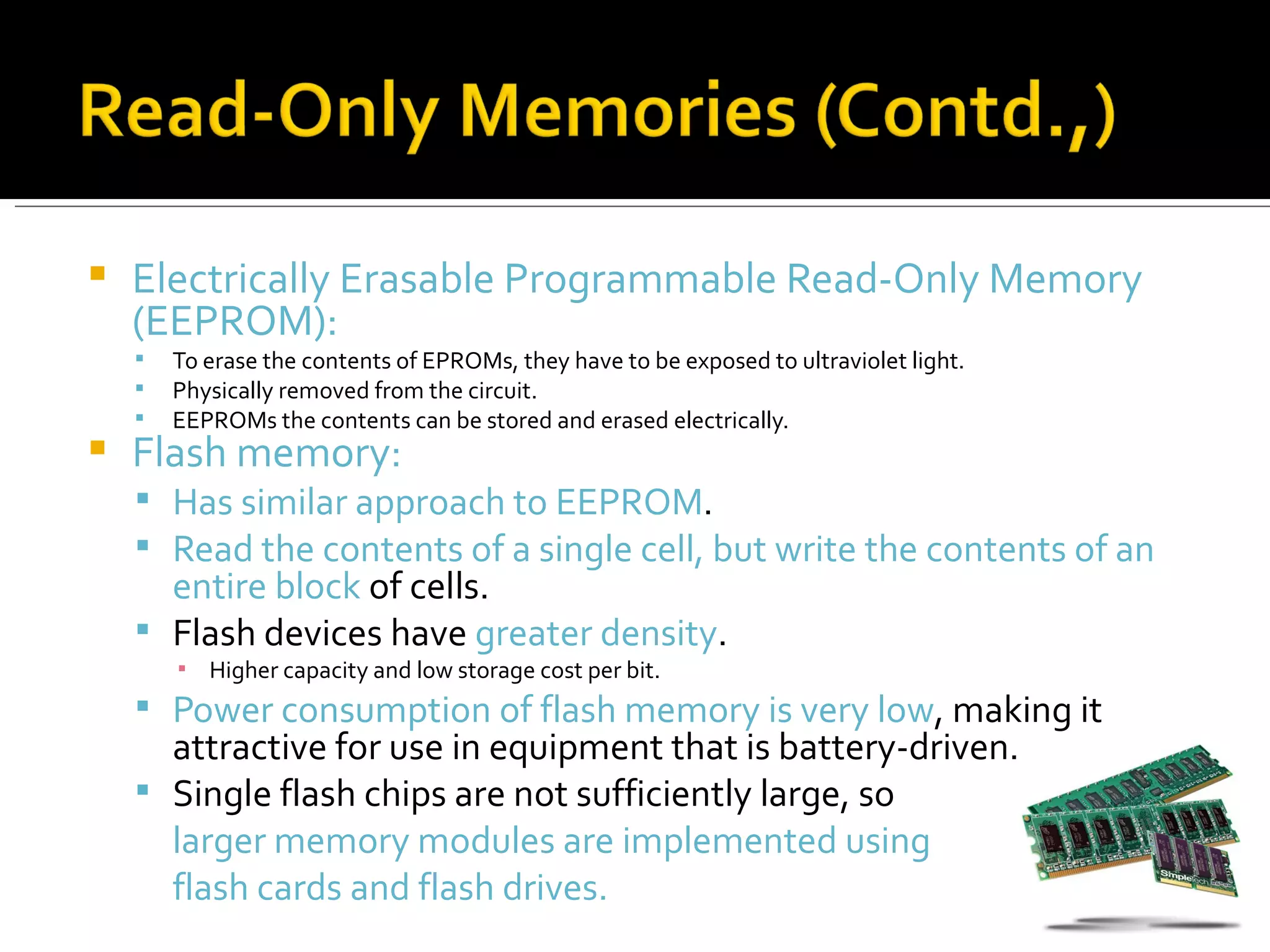    Electrically Erasable Programmable Read-Only Memory
    (EEPROM):
       To erase the contents of EPROMs, they have to be exposed to ultraviolet light.
       Physically removed from the circuit.
       EEPROMs the contents can be stored and erased electrically.
   Flash memory:
     Has similar approach to EEPROM.
     Read the contents of a single cell, but write the contents of an
      entire block of cells.
     Flash devices have greater density.
        ▪ Higher capacity and low storage cost per bit.
     Power consumption of flash memory is very low, making it
      attractive for use in equipment that is battery-driven.
     Single flash chips are not sufficiently large, so
      larger memory modules are implemented using
      flash cards and flash drives.
 