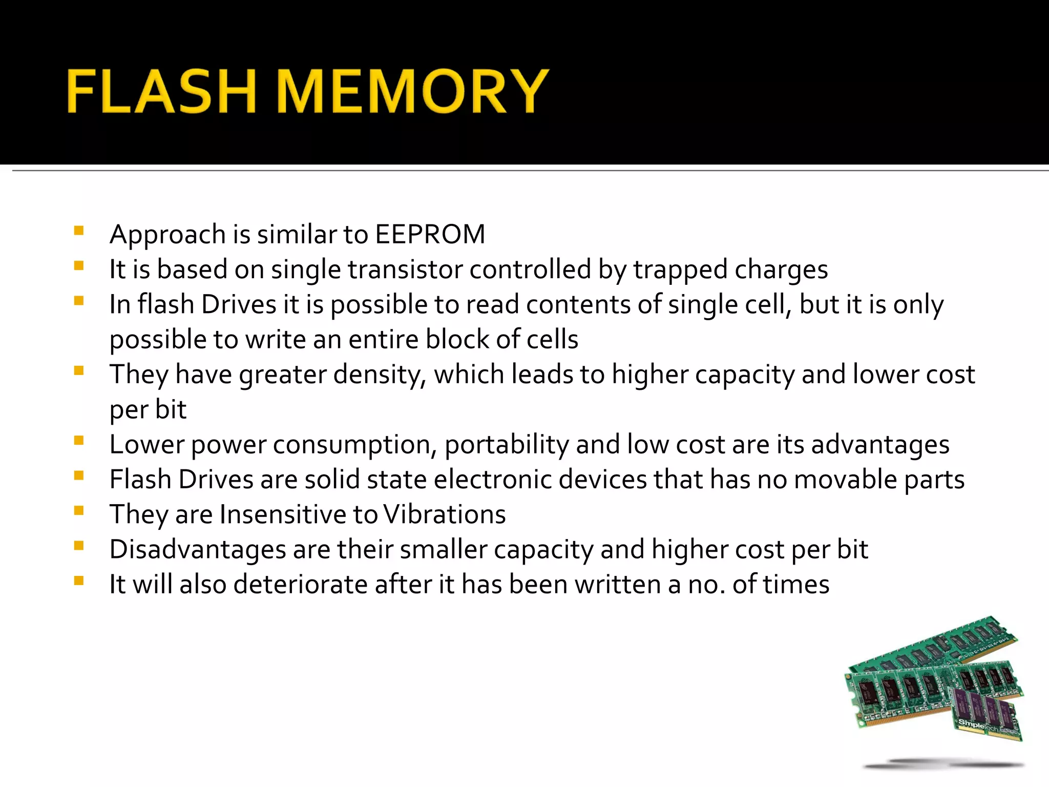    Approach is similar to EEPROM
   It is based on single transistor controlled by trapped charges
   In flash Drives it is possible to read contents of single cell, but it is only
    possible to write an entire block of cells
   They have greater density, which leads to higher capacity and lower cost
    per bit
   Lower power consumption, portability and low cost are its advantages
   Flash Drives are solid state electronic devices that has no movable parts
   They are Insensitive to Vibrations
   Disadvantages are their smaller capacity and higher cost per bit
   It will als0 deteriorate after it has been written a no. of times
 