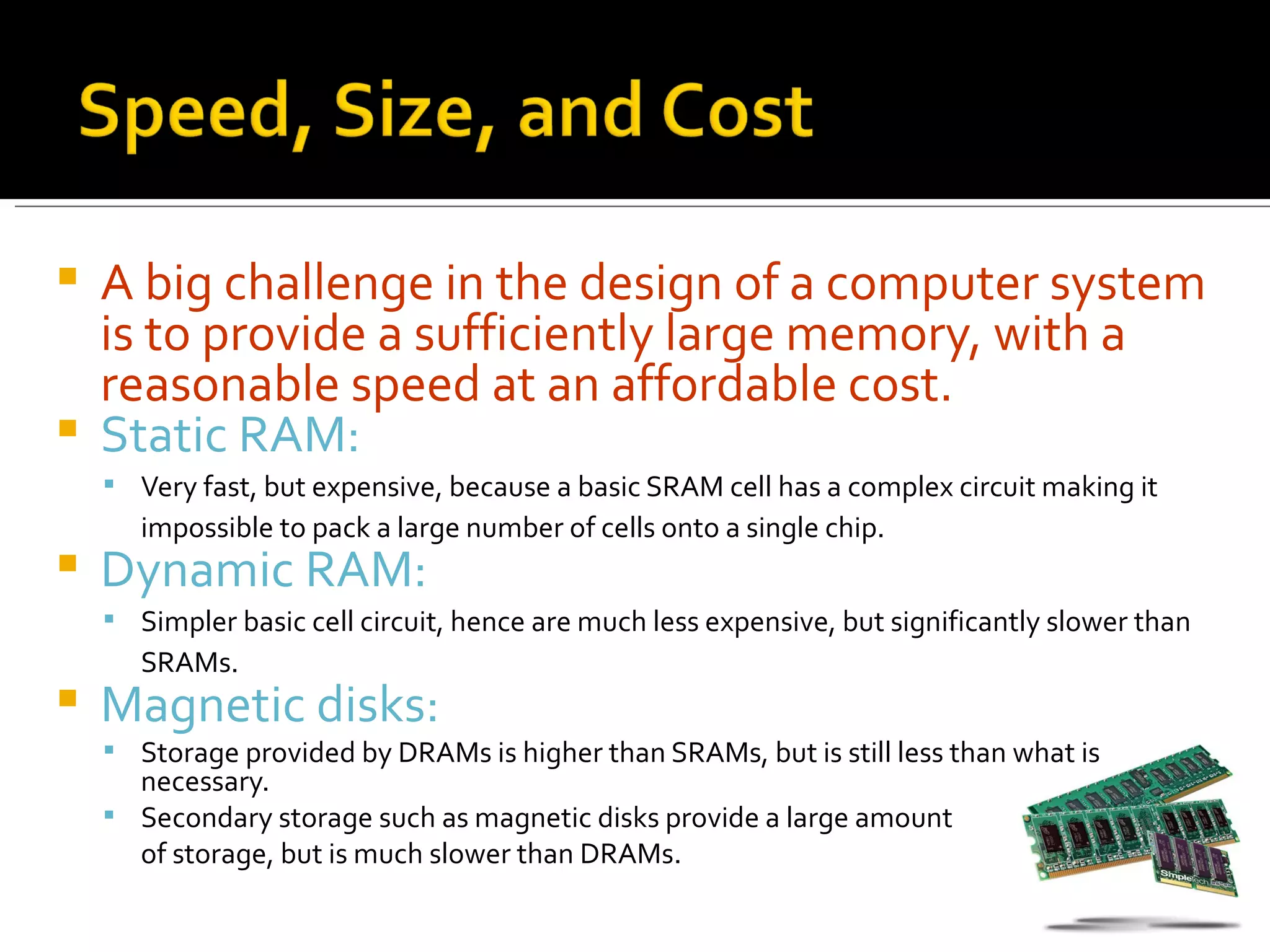  A big challenge in the design of a computer system
  is to provide a sufficiently large memory, with a
  reasonable speed at an affordable cost.
 Static RAM:
     Very fast, but expensive, because a basic SRAM cell has a complex circuit making it
       impossible to pack a large number of cells onto a single chip.
   Dynamic RAM:
     Simpler basic cell circuit, hence are much less expensive, but significantly slower than
       SRAMs.
   Magnetic disks:
     Storage provided by DRAMs is higher than SRAMs, but is still less than what is
      necessary.
     Secondary storage such as magnetic disks provide a large amount
      of storage, but is much slower than DRAMs.
 