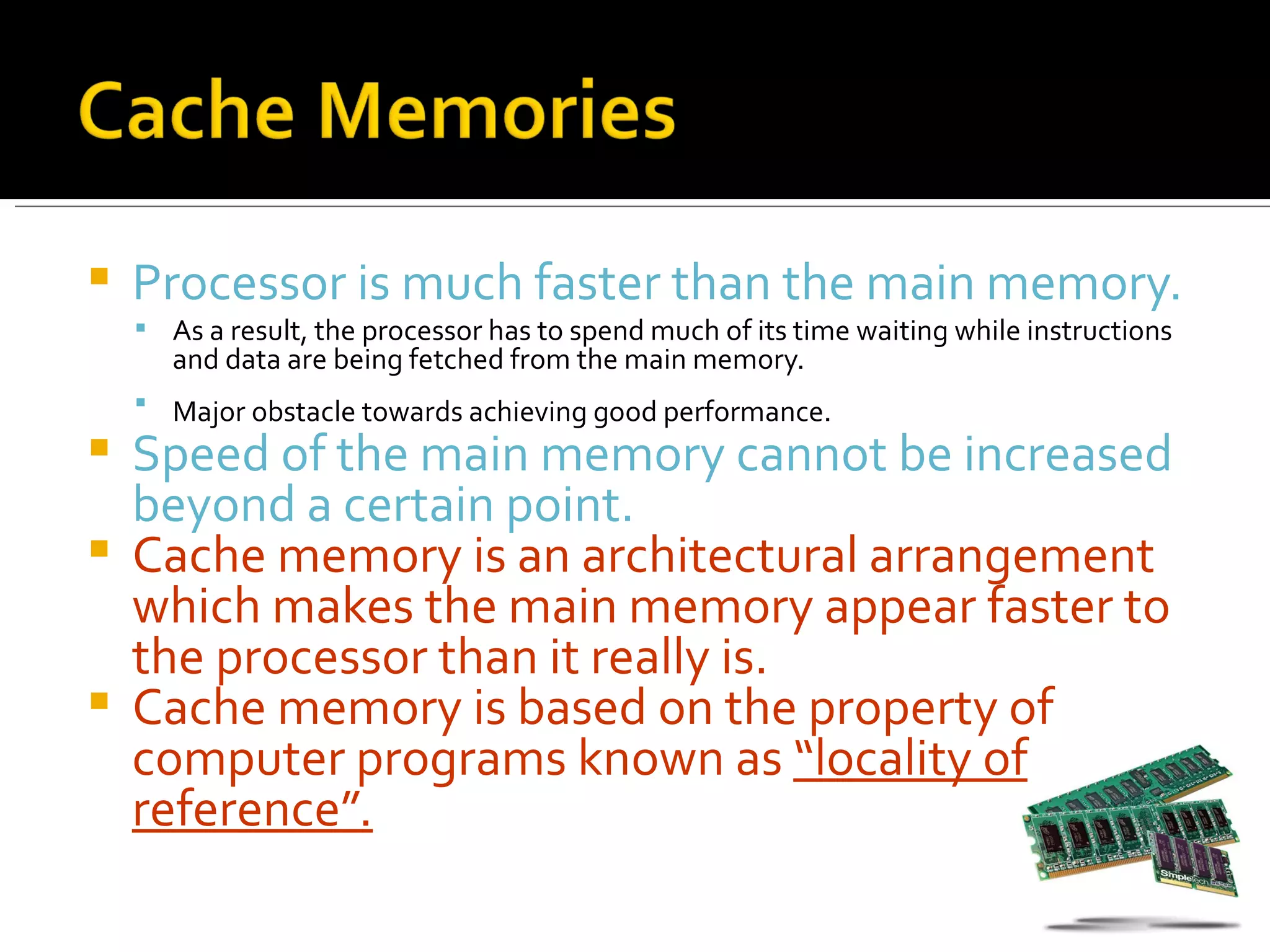    Processor is much faster than the main memory.
     As a result, the processor has to spend much of its time waiting while instructions
       and data are being fetched from the main memory.
     Major obstacle towards achieving good performance.
 Speed of the main memory cannot be increased
  beyond a certain point.
 Cache memory is an architectural arrangement
  which makes the main memory appear faster to
  the processor than it really is.
 Cache memory is based on the property of
  computer programs known as “locality of
  reference”.
 