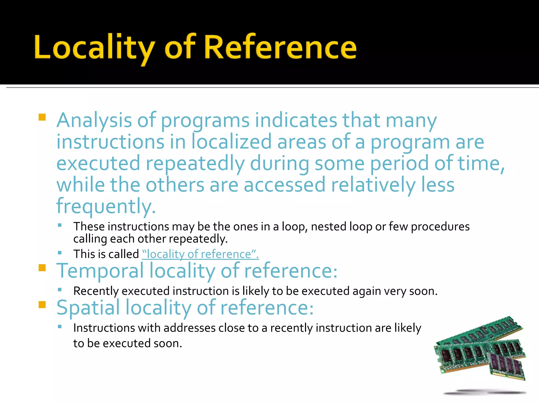    Analysis of programs indicates that many
    instructions in localized areas of a program are
    executed repeatedly during some period of time,
    while the others are accessed relatively less
    frequently.
     These instructions may be the ones in a loop, nested loop or few procedures
      calling each other repeatedly.
     This is called “locality of reference”.
   Temporal locality of reference:
     Recently executed instruction is likely to be executed again very soon.
   Spatial locality of reference:
     Instructions with addresses close to a recently instruction are likely
       to be executed soon.
 