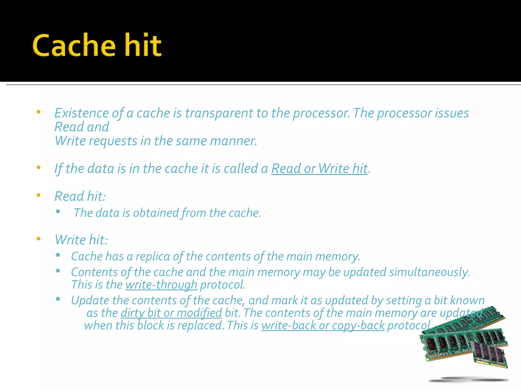 •   Existence of a cache is transparent to the processor. The processor issues
    Read and
    Write requests in the same manner.
•   If the data is in the cache it is called a Read or Write hit.
•   Read hit:
       The data is obtained from the cache.
•   Write hit:
     Cache has a replica of the contents of the main memory.
     Contents of the cache and the main memory may be updated simultaneously.
      This is the write-through protocol.
     Update the contents of the cache, and mark it as updated by setting a bit known
         as the dirty bit or modified bit. The contents of the main memory are updated
        when this block is replaced. This is write-back or copy-back protocol.
 