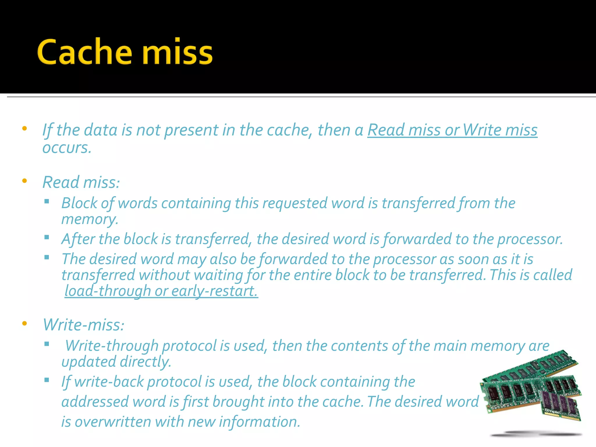 •   If the data is not present in the cache, then a Read miss or Write miss
    occurs.
•   Read miss:
     Block of words containing this requested word is transferred from the
      memory.
     After the block is transferred, the desired word is forwarded to the processor.
     The desired word may also be forwarded to the processor as soon as it is
      transferred without waiting for the entire block to be transferred. This is called
       load-through or early-restart.
•   Write-miss:
     Write-through protocol is used, then the contents of the main memory are
      updated directly.
     If write-back protocol is used, the block containing the
      addressed word is first brought into the cache. The desired word
      is overwritten with new information.
 