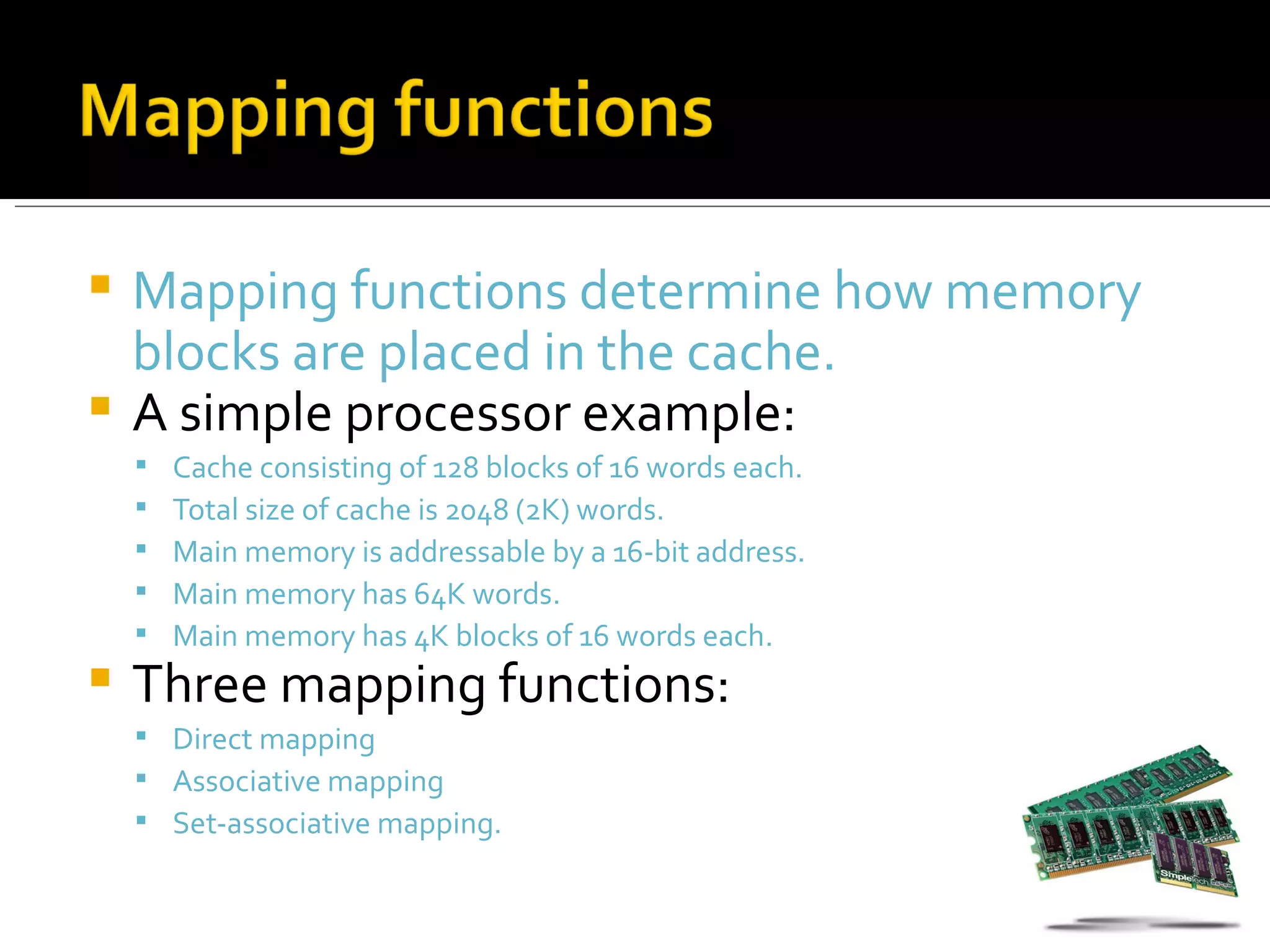  Mapping functions determine how memory
  blocks are placed in the cache.
 A simple processor example:
       Cache consisting of 128 blocks of 16 words each.
       Total size of cache is 2048 (2K) words.
       Main memory is addressable by a 16-bit address.
       Main memory has 64K words.
       Main memory has 4K blocks of 16 words each.
   Three mapping functions:
     Direct mapping
     Associative mapping
     Set-associative mapping.
 